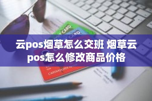 云pos烟草怎么交班 烟草云pos怎么修改商品价格