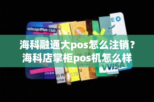 海科融通大pos怎么注销？海科店掌柜pos机怎么样