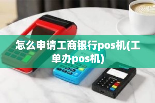 怎么申请工商银行pos机(工单办pos机)