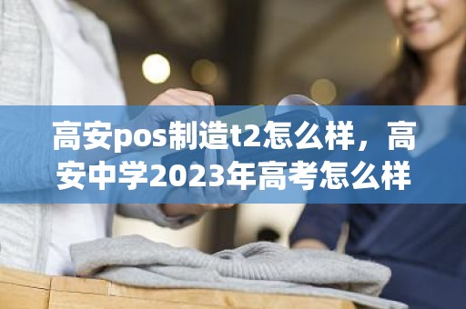 高安pos制造t2怎么样，高安中学2023年高考怎么样