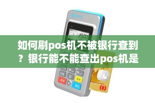 如何刷pos机不被银行查到？银行能不能查出pos机是谁的吗