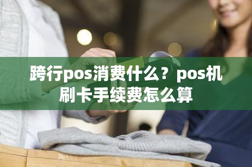 跨行pos消费什么？pos机刷卡手续费怎么算