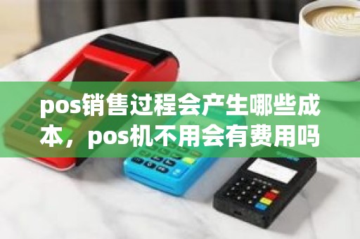pos销售过程会产生哪些成本，pos机不用会有费用吗