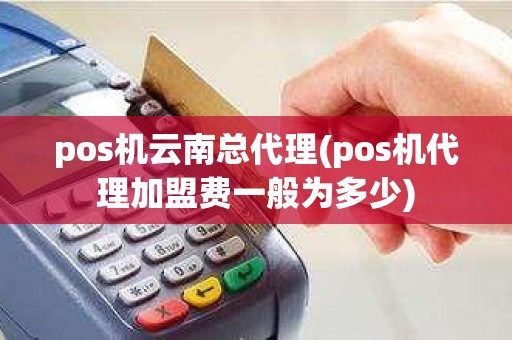 pos机云南总代理(pos机代理加盟费一般为多少)