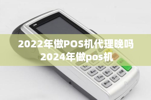 2022年做POS机代理晚吗 2024年做pos机