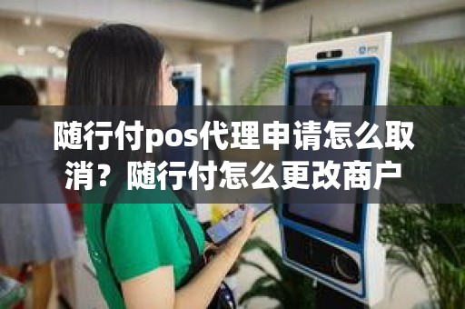 随行付pos代理申请怎么取消？随行付怎么更改商户