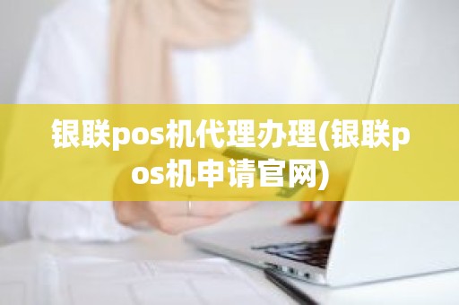 银联pos机代理办理(银联pos机申请官网)