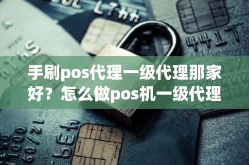 手刷pos代理一级代理那家好？怎么做pos机一级代理