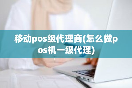 移动pos级代理商(怎么做pos机一级代理)