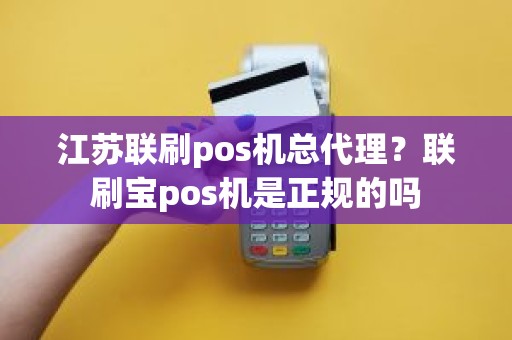 江苏联刷pos机总代理？联刷宝pos机是正规的吗