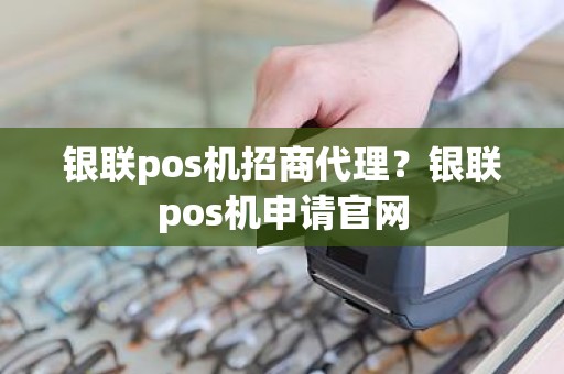 银联pos机招商代理？银联pos机申请官网