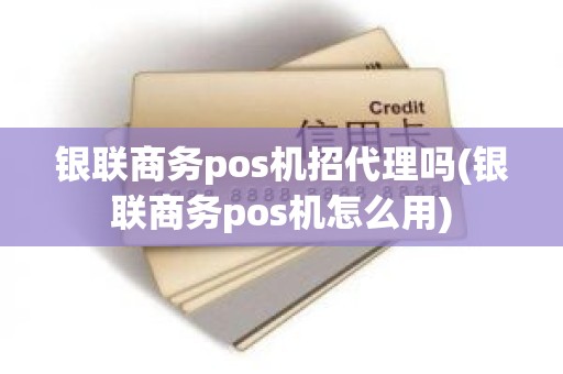 银联商务pos机招代理吗(银联商务pos机怎么用)