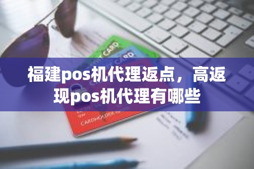 福建pos机代理返点，高返现pos机代理有哪些
