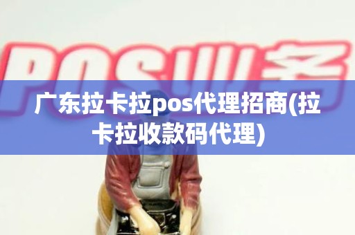 广东拉卡拉pos代理招商(拉卡拉收款码代理)