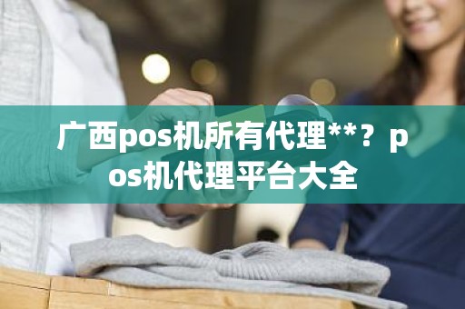 广西pos机所有代理**？pos机代理平台大全