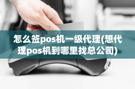 怎么签pos机一级代理(想代理pos机到哪里找总公司)