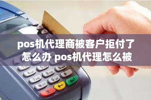 pos机代理商被客户拒付了 怎么办 pos机代理怎么被割韭菜