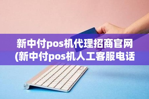 新中付pos机代理招商官网(新中付pos机人工客服电话是多少)