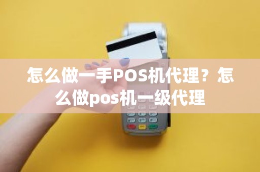 怎么做一手POS机代理？怎么做pos机一级代理