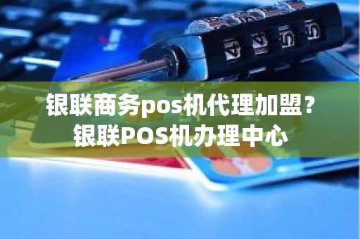 银联商务pos机代理加盟？银联POS机办理中心