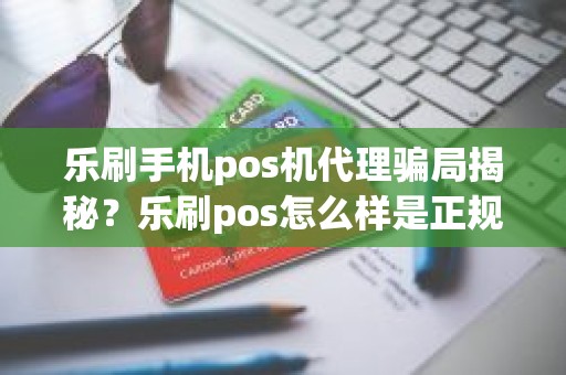 乐刷手机pos机代理骗局揭秘？乐刷pos怎么样是正规机器吗