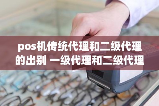 pos机传统代理和二级代理的出别 一级代理和二级代理的区别