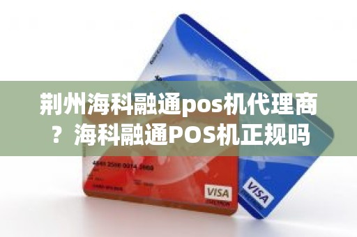 荆州海科融通pos机代理商？海科融通POS机正规吗