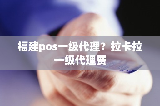 福建pos一级代理？拉卡拉一级代理费