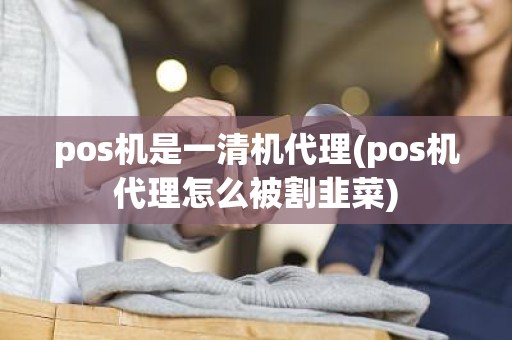 pos机是一清机代理(pos机代理怎么被割韭菜)