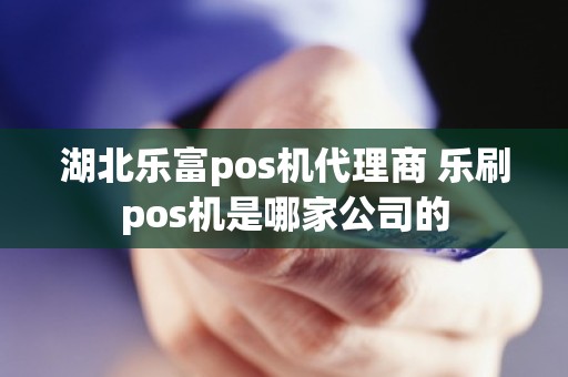 湖北乐富pos机代理商 乐刷pos机是哪家公司的 湖北乐富pos机代理商 乐刷pos机是哪家公司的