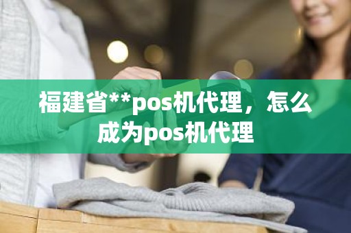 福建省**pos机代理，怎么成为pos机代理