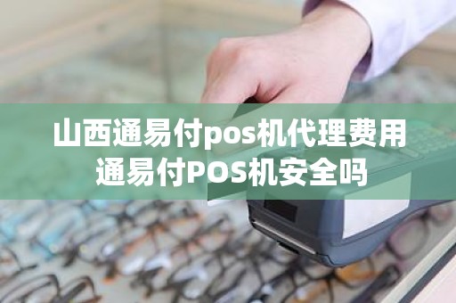 山西通易付pos机代理费用 通易付POS机安全吗
