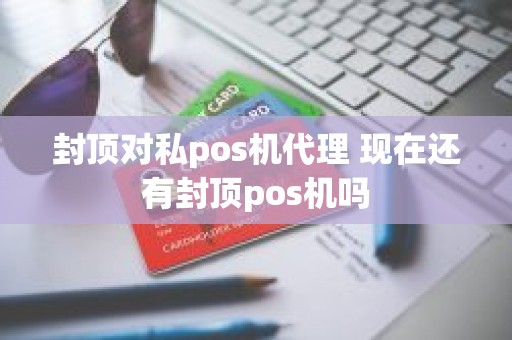 封顶对私pos机代理 现在还有封顶pos机吗