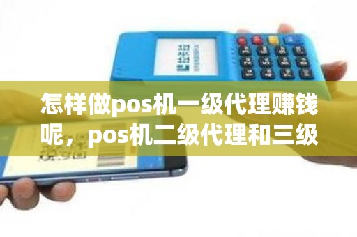 怎样做pos机一级代理赚钱呢，pos机二级代理和三级代理