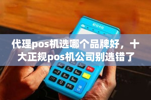 代理pos机选哪个品牌好，十大正规pos机公司别选错了