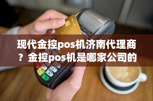 现代金控pos机济南代理商？金控pos机是哪家公司的