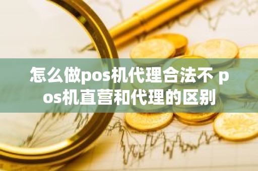 怎么做pos机代理合法不 pos机直营和代理的区别