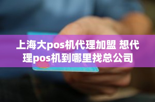 上海大pos机代理加盟 想代理pos机到哪里找总公司
