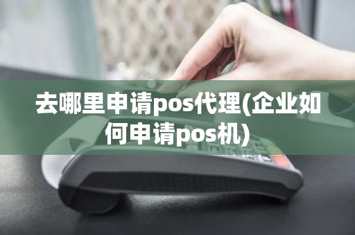 去哪里申请pos代理(企业如何申请pos机)