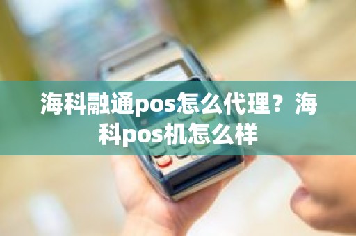 海科融通pos怎么代理？海科pos机怎么样
