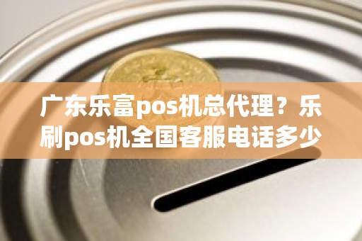 广东乐富pos机总代理？乐刷pos机全国客服电话多少