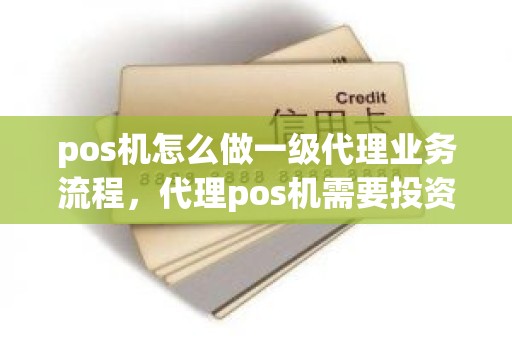 pos机怎么做一级代理业务流程，代理pos机需要投资多少钱
