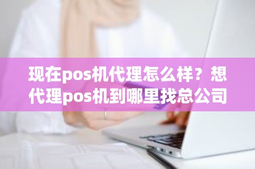 现在pos机代理怎么样？想代理pos机到哪里找总公司