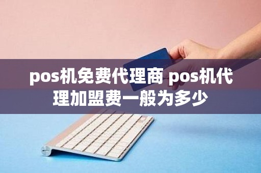 pos机免费代理商 pos机代理加盟费一般为多少