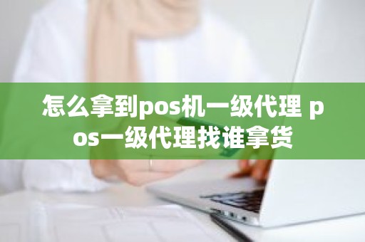 怎么拿到pos机一级代理 pos一级代理找谁拿货