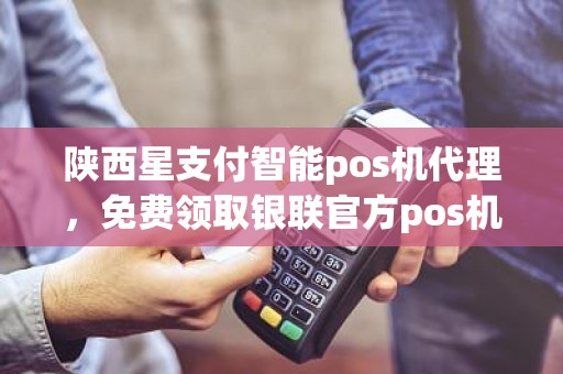 陕西星支付智能pos机代理，免费领取银联官方pos机