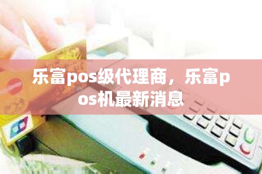 乐富pos级代理商，乐富pos机最新消息