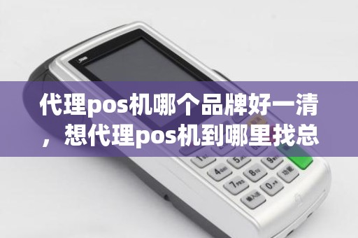 代理pos机哪个品牌好一清，想代理pos机到哪里找总公司