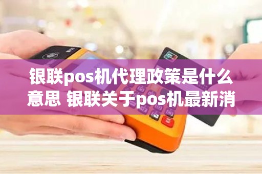 银联pos机代理政策是什么意思 银联关于pos机最新消息