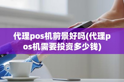 代理pos机前景好吗(代理pos机需要投资多少钱)